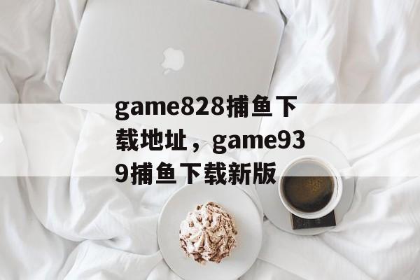 game828捕鱼下载地址，game939捕鱼下载新版